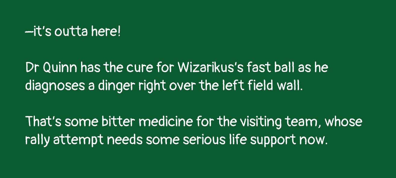 –it’s outta here! Dr Quinn has the cure for Wizikarius’s fast ball as he diagnoses a dinger right over the left field wall. That’s some bitter medicine for the visiting team, whose rally attempt needs some serious life support now.